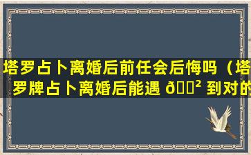 塔罗占卜离婚后前任会后悔吗（塔罗牌占卜离婚后能遇 🌲 到对的人 🐎 吗）